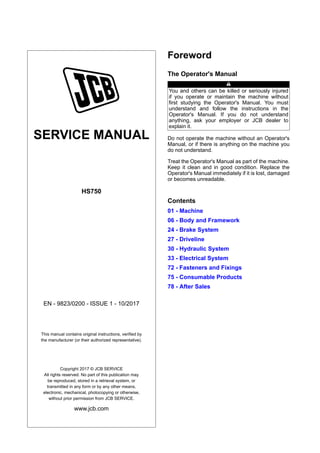 SERVICE MANUAL
HS750
EN - 9823/0200 - ISSUE 1 - 10/2017
This manual contains original instructions, verified by
the manufacturer (or their authorized representative).
Copyright 2017 © JCB SERVICE
All rights reserved. No part of this publication may
be reproduced, stored in a retrieval system, or
transmitted in any form or by any other means,
electronic, mechanical, photocopying or otherwise,
without prior permission from JCB SERVICE.
www.jcb.com
Foreword
The Operator's Manual
You and others can be killed or seriously injured
if you operate or maintain the machine without
first studying the Operator's Manual. You must
understand and follow the instructions in the
Operator's Manual. If you do not understand
anything, ask your employer or JCB dealer to
explain it.
Do not operate the machine without an Operator's
Manual, or if there is anything on the machine you
do not understand.
Treat the Operator's Manual as part of the machine.
Keep it clean and in good condition. Replace the
Operator's Manual immediately if it is lost, damaged
or becomes unreadable.
Contents
01 - Machine
06 - Body and Framework
24 - Brake System
27 - Driveline
30 - Hydraulic System
33 - Electrical System
72 - Fasteners and Fixings
75 - Consumable Products
78 - After Sales
 