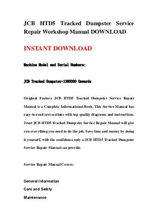 JCB HTD5 Tracked Dumpster Service
Repair Workshop Manual DOWNLOAD
INSTANT DOWNLOAD
Machine Model and Serial Numbers:
JCB Tracked Dumpster-1360000 Onwards
Original Factory JCB HTD5 Tracked Dumpster Service Repair
Manual is a Complete Informational Book. This Service Manual has
easy-to-read text sections with top quality diagrams and instructions.
Trust JCB HTD5 Tracked Dumpster Service Repair Manual will give
you everything you need to do the job. Save time and money by doing
it yourself, with the confidence only a JCB HTD5 Tracked Dumpster
Service Repair Manual can provide.
Service Repair Manual Covers:
General Information
Care and Safety
Maintenance
 