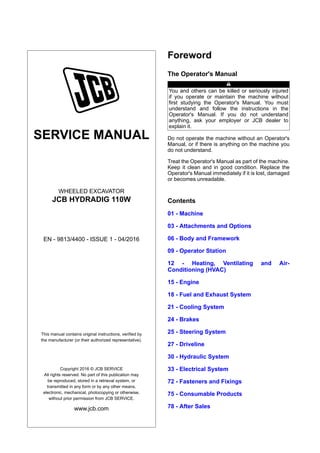 SERVICE MANUAL
WHEELED EXCAVATOR
JCB HYDRADIG 110W
EN - 9813/4400 - ISSUE 1 - 04/2016
This manual contains original instructions, verified by
the manufacturer (or their authorized representative).
Copyright 2016 © JCB SERVICE
All rights reserved. No part of this publication may
be reproduced, stored in a retrieval system, or
transmitted in any form or by any other means,
electronic, mechanical, photocopying or otherwise,
without prior permission from JCB SERVICE.
www.jcb.com
Foreword
The Operator's Manual
You and others can be killed or seriously injured
if you operate or maintain the machine without
first studying the Operator's Manual. You must
understand and follow the instructions in the
Operator's Manual. If you do not understand
anything, ask your employer or JCB dealer to
explain it.
Do not operate the machine without an Operator's
Manual, or if there is anything on the machine you
do not understand.
Treat the Operator's Manual as part of the machine.
Keep it clean and in good condition. Replace the
Operator's Manual immediately if it is lost, damaged
or becomes unreadable.
Contents
01 - Machine
03 - Attachments and Options
06 - Body and Framework
09 - Operator Station
12 - Heating, Ventilating and Air-
Conditioning (HVAC)
15 - Engine
18 - Fuel and Exhaust System
21 - Cooling System
24 - Brakes
25 - Steering System
27 - Driveline
30 - Hydraulic System
33 - Electrical System
72 - Fasteners and Fixings
75 - Consumable Products
78 - After Sales
 
