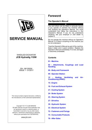 SERVICE MANUAL
WHEELED EXCAVATOR
JCB Hydradig 110W
EN - 9813/8250
ISSUE 1 - 01/2017
This manual contains original instructions, verified by
the manufacturer (or their authorized representative).
Copyright 7-01-11 © JCB SERVICE
All rights reserved. No part of this publication may
be reproduced, stored in a retrieval system, or
transmitted in any form or by any other means,
electronic, mechanical, photocopying or otherwise,
without prior permission from JCB SERVICE.
www.jcb.com
Foreword
The Operator's Manual
You and others can be killed or seriously injured
if you operate or maintain the machine without
first studying the Operator's Manual. You must
understand and follow the instructions in the
Operator's Manual. If you do not understand
anything, ask your employer or JCB dealer to
explain it.
Do not operate the machine without an Operator's
Manual, or if there is anything on the machine you
do not understand.
Treat the Operator's Manual as part of the machine.
Keep it clean and in good condition. Replace the
Operator's Manual immediately if it is lost, damaged
or becomes unreadable.
Contents
01 - Machine
03 - Attachments, Couplings and Load
Handling
06 - Body and Framework
09 - Operator Station
12 - Heating, Ventilating and Air-
Conditioning (HVAC)
15 - Engine
18 - Fuel and Exhaust System
21 - Cooling System
24 - Brake System
25 - Steering System
27 - Driveline
30 - Hydraulic System
33 - Electrical System
72 - Fasteners and Fixings
75 - Consumable Products
78 - After Sales
 