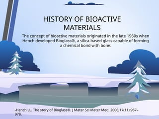 HISTORY OF BIOACTIVE
MATERIALS
The concept of bioactive materials originated in the late 1960s when
Hench developed Bioglass®, a silica-based glass capable of forming
a chemical bond with bone.
-Hench LL. The story of Bioglass®. J Mater Sci Mater Med. 2006;17(11):967–
978.
 