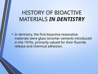 HISTORY OF BIOACTIVE
MATERIALS IN DENTISTRY
• In dentistry, the first bioactive restorative
materials were glass ionomer cements introduced
in the 1970s, primarily valued for their fluoride
release and chemical adhesion.
 