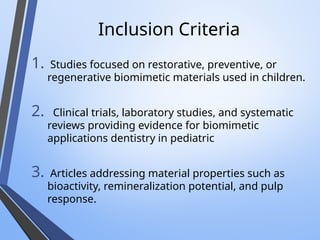 Inclusion Criteria
1. Studies focused on restorative, preventive, or
regenerative biomimetic materials used in children.
2. Clinical trials, laboratory studies, and systematic
reviews providing evidence for biomimetic
applications dentistry in pediatric
3. Articles addressing material properties such as
bioactivity, remineralization potential, and pulp
response.
 