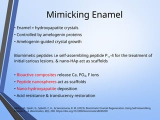 Mimicking Enamel
• Enamel = hydroxyapatite crystals
• Controlled by amelogenin proteins
• Amelogenin-guided crystal growth
Biomimetic peptides i.e self-assembling peptide P11-4 for the treatment of
initial carious lesions. & nano-HAp act as scaffolds
• Bioactive composites release Ca, PO₄, F ions
• Peptide nanospheres act as scaffolds
• Nano-hydroxyapatite deposition
• Acid resistance & translucency restoration
Alkilzy, M., Qadri, G., Splieth, C. H., & Santamaría, R. M. (2023). Biomimetic Enamel Regeneration Using Self-Assembling
Peptide P11-4. Biomimetics, 8(3), 290. https://doi.org/10.3390/biomimetics8030290
 