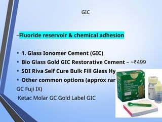 GIC
–Fluoride reservoir & chemical adhesion
• 1. Glass Ionomer Cement (GIC)
• Bio Glass Gold GIC Restorative Cement – ~₹499
• SDI Riva Self Cure Bulk Fill Glass Hybrid – ~₹1,750
• Other common options (approx ranges):
GC Fuji IX)
Ketac Molar GC Gold Label GIC
 