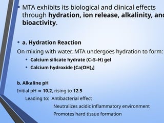 • MTA exhibits its biological and clinical effects
through hydration, ion release, alkalinity, and
bioactivity.
• a. Hydration Reaction
On mixing with water, MTA undergoes hydration to form:
• Calcium silicate hydrate (C–S–H) gel
• Calcium hydroxide [Ca(OH)₂]
b. Alkaline pH
Initial pH ≈ 10.2, rising to 12.5
Leading to: Antibacterial effect
Neutralizes acidic inflammatory environment
Promotes hard tissue formation
 
