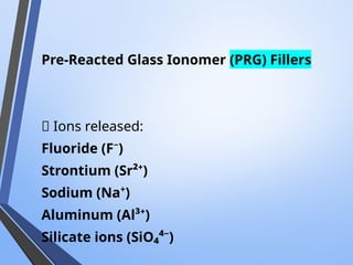 Pre-Reacted Glass Ionomer (PRG) Fillers
📌 Ions released:
Fluoride (F⁻)
Strontium (Sr²⁺)
Sodium (Na⁺)
Aluminum (Al³⁺)
Silicate ions (SiO₄⁴⁻)
 