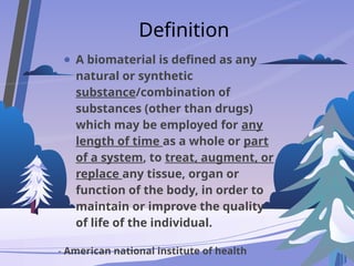 Definition
● A biomaterial is defined as any
natural or synthetic
substance/combination of
substances (other than drugs)
which may be employed for any
length of time as a whole or part
of a system, to treat, augment, or
replace any tissue, organ or
function of the body, in order to
maintain or improve the quality
of life of the individual.
- American national institute of health
 