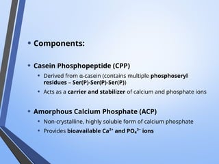 • Components:
• Casein Phosphopeptide (CPP)
• Derived from α-casein (contains multiple phosphoseryl
residues – Ser(P)-Ser(P)-Ser(P))
• Acts as a carrier and stabilizer of calcium and phosphate ions
• Amorphous Calcium Phosphate (ACP)
• Non-crystalline, highly soluble form of calcium phosphate
• Provides bioavailable Ca²⁺ and PO₄³⁻ ions
 