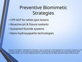 Preventive Biomimetic
Strategies
• CPP-ACP for white spot lesions
• Bioactive pit & fissure sealants
• Sustained fluoride systems
• Nano-hydroxyapatite technologies
Bishayi D, Srinivasan A, Mahabala KY, Natarajan S, Rao A, Nayak AP. A novel application of a bioactive material as a pit
and fissure sealant: in vitro pilot study evaluating the sealing ability and penetration. Eur Arch Paediatr Dent. 2023
Apr;24(2):195-201. doi: 10.1007/s40368-022-00773-z. Epub 2022 Dec 28. PMID: 36575275; PMCID: PMC10192183.
 