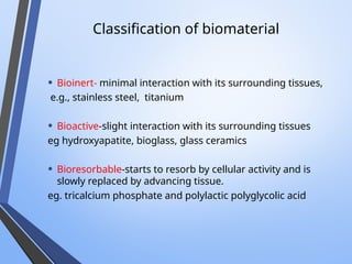 Classification of biomaterial
• Bioinert- minimal interaction with its surrounding tissues,
e.g., stainless steel, titanium
• Bioactive-slight interaction with its surrounding tissues
eg hydroxyapatite, bioglass, glass ceramics
• Bioresorbable-starts to resorb by cellular activity and is
slowly replaced by advancing tissue.
eg. tricalcium phosphate and polylactic polyglycolic acid
 