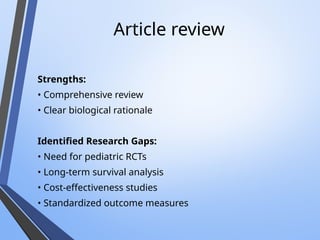 Article review
Strengths:
• Comprehensive review
• Clear biological rationale
Identified Research Gaps:
• Need for pediatric RCTs
• Long-term survival analysis
• Cost-effectiveness studies
• Standardized outcome measures
 