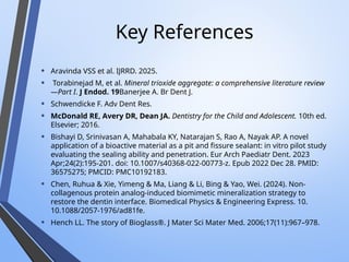 Key References
• Aravinda VSS et al. IJRRD. 2025.
• Torabinejad M, et al. Mineral trioxide aggregate: a comprehensive literature review
—Part I. J Endod. 19Banerjee A. Br Dent J.
• Schwendicke F. Adv Dent Res.
• McDonald RE, Avery DR, Dean JA. Dentistry for the Child and Adolescent. 10th ed.
Elsevier; 2016.
• Bishayi D, Srinivasan A, Mahabala KY, Natarajan S, Rao A, Nayak AP. A novel
application of a bioactive material as a pit and fissure sealant: in vitro pilot study
evaluating the sealing ability and penetration. Eur Arch Paediatr Dent. 2023
Apr;24(2):195-201. doi: 10.1007/s40368-022-00773-z. Epub 2022 Dec 28. PMID:
36575275; PMCID: PMC10192183.
• Chen, Ruhua & Xie, Yimeng & Ma, Liang & Li, Bing & Yao, Wei. (2024). Non-
collagenous protein analog-induced biomimetic mineralization strategy to
restore the dentin interface. Biomedical Physics & Engineering Express. 10.
10.1088/2057-1976/ad81fe.
• Hench LL. The story of Bioglass®. J Mater Sci Mater Med. 2006;17(11):967–978.
 