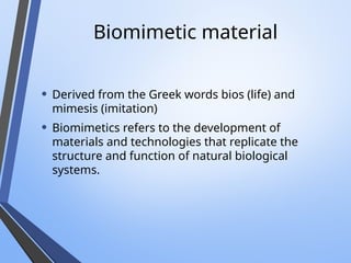 Biomimetic material
• Derived from the Greek words bios (life) and
mimesis (imitation)
• Biomimetics refers to the development of
materials and technologies that replicate the
structure and function of natural biological
systems.
 
