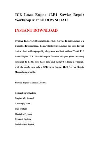 JCB Isuzu Engine 4LE1 Service Repair
Workshop Manual DOWNLOAD
INSTANT DOWNLOAD
Original Factory JCB Isuzu Engine 4LE1 Service Repair Manual is a
Complete Informational Book. This Service Manual has easy-to-read
text sections with top quality diagrams and instructions. Trust JCB
Isuzu Engine 4LE1 Service Repair Manual will give you everything
you need to do the job. Save time and money by doing it yourself,
with the confidence only a JCB Isuzu Engine 4LE1 Service Repair
Manual can provide.
Service Repair Manual Covers:
General Information
Engine Mechanical
Cooling System
Fuel System
Electrical System
Exhaust System
Lubrication System
 
