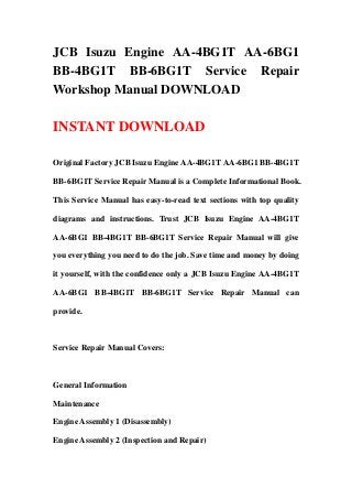 JCB Isuzu Engine AA-4BG1T AA-6BG1
BB-4BG1T BB-6BG1T Service Repair
Workshop Manual DOWNLOAD
INSTANT DOWNLOAD
Original Factory JCB Isuzu Engine AA-4BG1T AA-6BG1 BB-4BG1T
BB-6BG1T Service Repair Manual is a Complete Informational Book.
This Service Manual has easy-to-read text sections with top quality
diagrams and instructions. Trust JCB Isuzu Engine AA-4BG1T
AA-6BG1 BB-4BG1T BB-6BG1T Service Repair Manual will give
you everything you need to do the job. Save time and money by doing
it yourself, with the confidence only a JCB Isuzu Engine AA-4BG1T
AA-6BG1 BB-4BG1T BB-6BG1T Service Repair Manual can
provide.
Service Repair Manual Covers:
General Information
Maintenance
Engine Assembly 1 (Disassembly)
Engine Assembly 2 (Inspection and Repair)
 