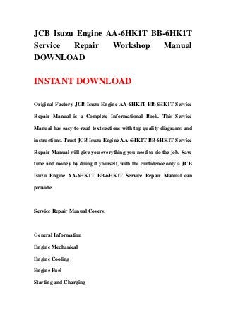 JCB Isuzu Engine AA-6HK1T BB-6HK1T
Service Repair Workshop Manual
DOWNLOAD
INSTANT DOWNLOAD
Original Factory JCB Isuzu Engine AA-6HK1T BB-6HK1T Service
Repair Manual is a Complete Informational Book. This Service
Manual has easy-to-read text sections with top quality diagrams and
instructions. Trust JCB Isuzu Engine AA-6HK1T BB-6HK1T Service
Repair Manual will give you everything you need to do the job. Save
time and money by doing it yourself, with the confidence only a JCB
Isuzu Engine AA-6HK1T BB-6HK1T Service Repair Manual can
provide.
Service Repair Manual Covers:
General Information
Engine Mechanical
Engine Cooling
Engine Fuel
Starting and Charging
 