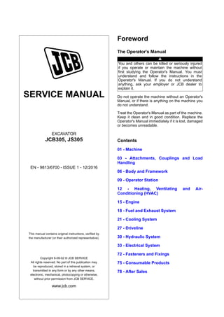 SERVICE MANUAL
EXCAVATOR
JCB305, JS305
EN - 9813/6700 - ISSUE 1 - 12/2016
This manual contains original instructions, verified by
the manufacturer (or their authorized representative).
Copyright 6-09-02 © JCB SERVICE
All rights reserved. No part of this publication may
be reproduced, stored in a retrieval system, or
transmitted in any form or by any other means,
electronic, mechanical, photocopying or otherwise,
without prior permission from JCB SERVICE.
www.jcb.com
Foreword
The Operator's Manual
You and others can be killed or seriously injured
if you operate or maintain the machine without
first studying the Operator's Manual. You must
understand and follow the instructions in the
Operator's Manual. If you do not understand
anything, ask your employer or JCB dealer to
explain it.
Do not operate the machine without an Operator's
Manual, or if there is anything on the machine you
do not understand.
Treat the Operator's Manual as part of the machine.
Keep it clean and in good condition. Replace the
Operator's Manual immediately if it is lost, damaged
or becomes unreadable.
Contents
01 - Machine
03 - Attachments, Couplings and Load
Handling
06 - Body and Framework
09 - Operator Station
12 - Heating, Ventilating and Air-
Conditioning (HVAC)
15 - Engine
18 - Fuel and Exhaust System
21 - Cooling System
27 - Driveline
30 - Hydraulic System
33 - Electrical System
72 - Fasteners and Fixings
75 - Consumable Products
78 - After Sales
 