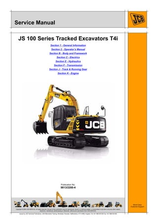 Copyright © 2004 JCB SERVICE. All rights reserved. No part of this publication may be reproduced, stored in a retrieval system, or transmitted in any form or by any other means,
electronic, mechanical, photocopying or otherwise, without prior permission from JCB SERVICE.
World Class
Customer Support
9813/2200-4
Publication No.
Issued by JCB Technical Publications, JCB Aftermarket Training, Woodseat, Rocester, Staffordshire, ST14 5BW, England. Tel +44 1889 591300 Fax +44 1889 591400
Service Manual
JS 100 Series Tracked Excavators T4i
Section 1 - General Information
Section 2 - Operator’s Manual
Section B - Body and Framework
Section C - Electrics
Section E - Hydraulics
Section F - Transmission
Section J - Track & Running Gear
Section K - Engine
 