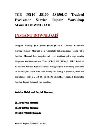 JCB JS110 JS130 JS150LC Tracked
Excavator Service Repair Workshop
Manual DOWNLOAD

INSTANT DOWNLOAD

Original Factory JCB JS110 JS130 JS150LC Tracked Excavator

Service Repair Manual is a Complete Informational Book. This

Service Manual has easy-to-read text sections with top quality

diagrams and instructions. Trust JCB JS110 JS130 JS150LC Tracked

Excavator Service Repair Manual will give you everything you need

to do the job. Save time and money by doing it yourself, with the

confidence only a JCB JS110 JS130 JS150LC Tracked Excavator

Service Repair Manual can provide.



Machine Model and Serial Numbers:



JS110-697002 Onwards

JS130-699002 Onwards

JS150LC-701002 Onwards



Service Repair Manual Covers:
 