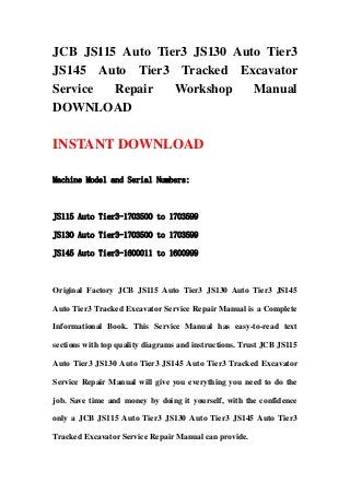 JCB JS115 Auto Tier3 JS130 Auto Tier3
JS145 Auto Tier3 Tracked Excavator
Service Repair Workshop Manual
DOWNLOAD
INSTANT DOWNLOAD
Machine Model and Serial Numbers:
JS115 Auto Tier3-1703500 to 1703599
JS130 Auto Tier3-1703500 to 1703599
JS145 Auto Tier3-1600011 to 1600999
Original Factory JCB JS115 Auto Tier3 JS130 Auto Tier3 JS145
Auto Tier3 Tracked Excavator Service Repair Manual is a Complete
Informational Book. This Service Manual has easy-to-read text
sections with top quality diagrams and instructions. Trust JCB JS115
Auto Tier3 JS130 Auto Tier3 JS145 Auto Tier3 Tracked Excavator
Service Repair Manual will give you everything you need to do the
job. Save time and money by doing it yourself, with the confidence
only a JCB JS115 Auto Tier3 JS130 Auto Tier3 JS145 Auto Tier3
Tracked Excavator Service Repair Manual can provide.
 