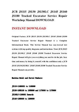 JCB JS115 JS130 JS130LC JS145 JS160
JS180 Tracked Excavator Service Repair
Workshop Manual DOWNLOAD
INSTANT DOWNLOAD
Original Factory JCB JS115 JS130 JS130LC JS145 JS160 JS180
Tracked Excavator Service Repair Manual is a Complete
Informational Book. This Service Manual has easy-to-read text
sections with top quality diagrams and instructions. Trust JCB JS115
JS130 JS130LC JS145 JS160 JS180 Tracked Excavator Service
Repair Manual will give you everything you need to do the job. Save
time and money by doing it yourself, with the confidence only a JCB
JS115 JS130 JS130LC JS145 JS160 JS180 Tracked Excavator Service
Repair Manual can provide.
Machine Model and Serial Numbers:
JS115-11680031 to 1168999
JS130-1058100 to 1058999 and 1179000 to 1179999
JS130LC-1180001 Onwards
JS145-1289000 to 1289999
 