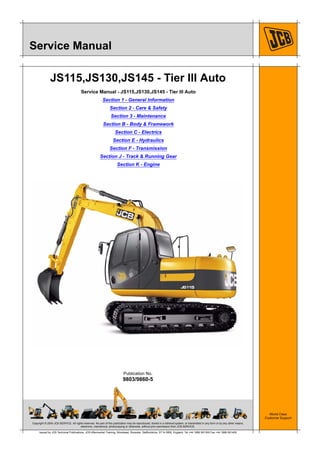 Copyright © 2004 JCB SERVICE. All rights reserved. No part of this publication may be reproduced, stored in a retrieval system, or transmitted in any form or by any other means,
electronic, mechanical, photocopying or otherwise, without prior permission from JCB SERVICE.
World Class
Customer Support
9803/9860-5
Publication No.
Issued by JCB Technical Publications, JCB Aftermarket Training, Woodseat, Rocester, Staffordshire, ST14 5BW, England. Tel +44 1889 591300 Fax +44 1889 591400
Service Manual
JS115,JS130,JS145 - Tier III Auto
Service Manual - JS115,JS130,JS145 - Tier III Auto
Section 1 - General Information
Section 2 - Care & Safety
Section 3 - Maintenance
Section B - Body & Framework
Section C - Electrics
Section E - Hydraulics
Section F - Transmission
Section J - Track & Running Gear
Section K - Engine
 