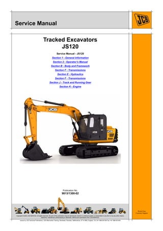 Copyright © 2004 JCB SERVICE. All rights reserved. No part of this publication may be reproduced, stored in a retrieval system, or transmitted in any form or by any other means,
electronic, mechanical, photocopying or otherwise, without prior permission from JCB SERVICE.
World Class
Customer Support
9813/1300-02
Publication No.
Issued by JCB Technical Publications, JCB Aftermarket Training, Woodseat, Rocester, Staffordshire, ST14 5BW, England. Tel +44 1889 591300 Fax +44 1889 591400
Service Manual
Tracked Excavators
JS120
Service Manual - JS120
Section 1 - General Information
Section 2 - Operator’s Manual
Section B - Body and Framework
Section F - Transmissions
Section E - Hydraulics
Section F - Transmissions
Section J - Track and Running Gear
Section K - Engine
 