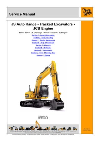 Copyright © 2004 JCB SERVICE. All rights reserved. No part of this publication may be reproduced, stored in a retrieval system, or transmitted in any form or by any other means,
electronic, mechanical, photocopying or otherwise, without prior permission from JCB SERVICE.
World Class
Customer Support
9813/1000-4
Publication No.
Issued by JCB Technical Publications, JCB Aftermarket Training, Woodseat, Rocester, Staffordshire, ST14 5BW, England. Tel +44 1889 591300 Fax +44 1889 591400
Service Manual
JS Auto Range - Tracked Excavators -
JCB Engine
Service Manual - JS Auto Range - Tracked Excavators - JCB Engine
Section 1 - General Information
Section 2 - Care and Safety
Section 3 - Routine Maintenance
Section B - Body & Framework
Section C - Electrics
Section E - Hydraulics
Section F - Transmission
Section J - Track & Running Gear
Section K - Engine
 