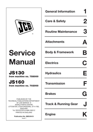 Service
Manual
JS130
from machine no. 758000
JS160
from machine no. 702000
PUBLISHED BY THE
TECHNICAL PUBLICATIONS DEPARTMENT
OF JCB SERVICE: ©
WORLD PARTS CENTRE
UTTOXETER, STAFFORDSHIRE, ST14 7BS,
ENGLAND
Tel. ROCESTER (01889) 590312
PRINTED IN ENGLAND
Publication No. 9803/6410
R
General Information
Care & Safety
Routine Maintenance
Attachments
Body & Framework
Electrics
1
2
3
A
B
C
Hydraulics E
F
Transmission
G
Brakes
J
Track & Running Gear
K
Engine
Issue 1
Open front screen
 