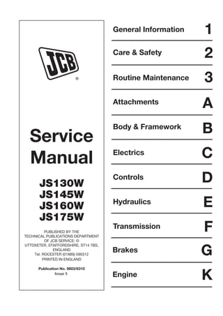 Service
Manual
JS130W
JS145W
JS160W
JS175W
PUBLISHED BY THE
TECHNICAL PUBLICATIONS DEPARTMENT
OF JCB SERVICE: ©
UTTOXETER, STAFFORDSHIRE, ST14 7BS,
ENGLAND
Tel. ROCESTER (01889) 590312
PRINTED IN ENGLAND
Publication No. 9803/6310
R
General Information
Care & Safety
Routine Maintenance
Attachments
Body & Framework
Electrics
1
2
3
A
B
C
Controls D
E
Hydraulics
F
Transmission
G
Brakes
K
Engine
Issue 5
Open front screen
 