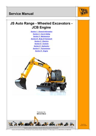 Copyright © 2004 JCB SERVICE. All rights reserved. No part of this publication may be reproduced, stored in a retrieval system, or transmitted in any form or by any other means,
electronic, mechanical, photocopying or otherwise, without prior permission from JCB SERVICE.
World Class
Customer Support
9813/1700-2
Publication No.
Issued by JCB Technical Publications, JCB Aftermarket Training, Woodseat, Rocester, Staffordshire, ST14 5BW, England. Tel +44 1889 591300 Fax +44 1889 591400
Service Manual
JS Auto Range - Wheeled Excavators -
JCB Engine
Section 1 - General Information
Section 2 - Care & Safety
Section 3 - Maintenance
Section B - Body & Framework
Section C - Electrics
Section D - Controls
Section E - Hydraulics
Section F - Transmission
Section K - Engine
 