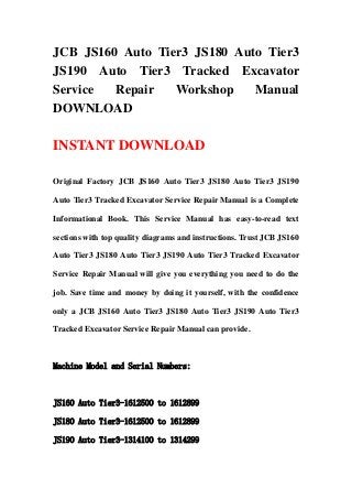 JCB JS160 Auto Tier3 JS180 Auto Tier3
JS190 Auto Tier3 Tracked Excavator
Service Repair Workshop Manual
DOWNLOAD
INSTANT DOWNLOAD
Original Factory JCB JS160 Auto Tier3 JS180 Auto Tier3 JS190
Auto Tier3 Tracked Excavator Service Repair Manual is a Complete
Informational Book. This Service Manual has easy-to-read text
sections with top quality diagrams and instructions. Trust JCB JS160
Auto Tier3 JS180 Auto Tier3 JS190 Auto Tier3 Tracked Excavator
Service Repair Manual will give you everything you need to do the
job. Save time and money by doing it yourself, with the confidence
only a JCB JS160 Auto Tier3 JS180 Auto Tier3 JS190 Auto Tier3
Tracked Excavator Service Repair Manual can provide.
Machine Model and Serial Numbers:
JS160 Auto Tier3-1612500 to 1612899
JS180 Auto Tier3-1612500 to 1612899
JS190 Auto Tier3-1314100 to 1314299
 