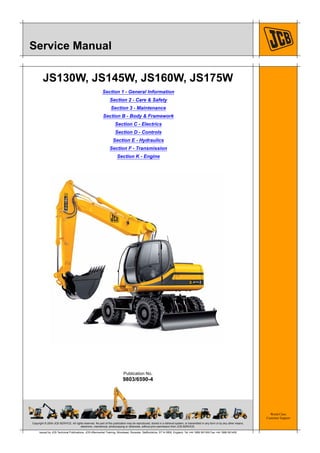 Copyright © 2004 JCB SERVICE. All rights reserved. No part of this publication may be reproduced, stored in a retrieval system, or transmitted in any form or by any other means,
electronic, mechanical, photocopying or otherwise, without prior permission from JCB SERVICE.
World Class
Customer Support
9803/6590-4
Publication No.
Issued by JCB Technical Publications, JCB Aftermarket Training, Woodseat, Rocester, Staffordshire, ST14 5BW, England. Tel +44 1889 591300 Fax +44 1889 591400
Service Manual
JS130W, JS145W, JS160W, JS175W
Section 1 - General Information
Section 2 - Care & Safety
Section 3 - Maintenance
Section B - Body & Framework
Section C - Electrics
Section D - Controls
Section E - Hydraulics
Section F - Transmission
Section K - Engine
 
