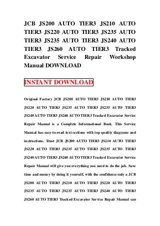 JCB JS200 AUTO TIER3 JS210 AUTO
TIER3 JS220 AUTO TIER3 JS235 AUTO
TIER3 JS235 AUTO TIER3 JS240 AUTO
TIER3 JS260 AUTO TIER3 Tracked
Excavator Service Repair Workshop
Manual DOWNLOAD

INSTANT DOWNLOAD

Original Factory JCB JS200 AUTO TIER3 JS210 AUTO TIER3

JS220 AUTO TIER3 JS235 AUTO TIER3 JS235 AUTO TIER3

JS240 AUTO TIER3 JS260 AUTO TIER3 Tracked Excavator Service

Repair Manual is a Complete Informational Book. This Service

Manual has easy-to-read text sections with top quality diagrams and

instructions. Trust JCB JS200 AUTO TIER3 JS210 AUTO TIER3

JS220 AUTO TIER3 JS235 AUTO TIER3 JS235 AUTO TIER3

JS240 AUTO TIER3 JS260 AUTO TIER3 Tracked Excavator Service

Repair Manual will give you everything you need to do the job. Save

time and money by doing it yourself, with the confidence only a JCB

JS200 AUTO TIER3 JS210 AUTO TIER3 JS220 AUTO TIER3

JS235 AUTO TIER3 JS235 AUTO TIER3 JS240 AUTO TIER3

JS260 AUTO TIER3 Tracked Excavator Service Repair Manual can
 