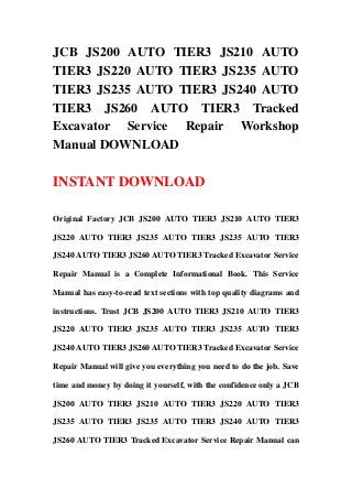 JCB JS200 AUTO TIER3 JS210 AUTO
TIER3 JS220 AUTO TIER3 JS235 AUTO
TIER3 JS235 AUTO TIER3 JS240 AUTO
TIER3 JS260 AUTO TIER3 Tracked
Excavator Service Repair Workshop
Manual DOWNLOAD
INSTANT DOWNLOAD
Original Factory JCB JS200 AUTO TIER3 JS210 AUTO TIER3
JS220 AUTO TIER3 JS235 AUTO TIER3 JS235 AUTO TIER3
JS240 AUTO TIER3 JS260 AUTO TIER3 Tracked Excavator Service
Repair Manual is a Complete Informational Book. This Service
Manual has easy-to-read text sections with top quality diagrams and
instructions. Trust JCB JS200 AUTO TIER3 JS210 AUTO TIER3
JS220 AUTO TIER3 JS235 AUTO TIER3 JS235 AUTO TIER3
JS240 AUTO TIER3 JS260 AUTO TIER3 Tracked Excavator Service
Repair Manual will give you everything you need to do the job. Save
time and money by doing it yourself, with the confidence only a JCB
JS200 AUTO TIER3 JS210 AUTO TIER3 JS220 AUTO TIER3
JS235 AUTO TIER3 JS235 AUTO TIER3 JS240 AUTO TIER3
JS260 AUTO TIER3 Tracked Excavator Service Repair Manual can
 