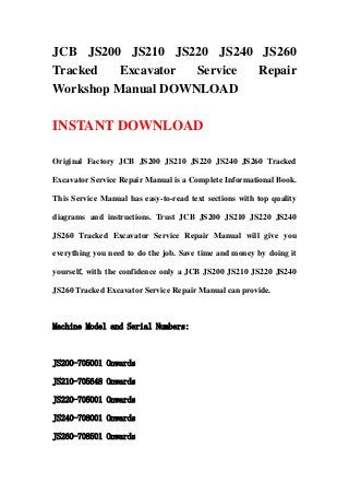 JCB JS200 JS210 JS220 JS240 JS260
Tracked Excavator Service Repair
Workshop Manual DOWNLOAD
INSTANT DOWNLOAD
Original Factory JCB JS200 JS210 JS220 JS240 JS260 Tracked
Excavator Service Repair Manual is a Complete Informational Book.
This Service Manual has easy-to-read text sections with top quality
diagrams and instructions. Trust JCB JS200 JS210 JS220 JS240
JS260 Tracked Excavator Service Repair Manual will give you
everything you need to do the job. Save time and money by doing it
yourself, with the confidence only a JCB JS200 JS210 JS220 JS240
JS260 Tracked Excavator Service Repair Manual can provide.
Machine Model and Serial Numbers:
JS200-705001 Onwards
JS210-705648 Onwards
JS220-705001 Onwards
JS240-708001 Onwards
JS260-708501 Onwards
 