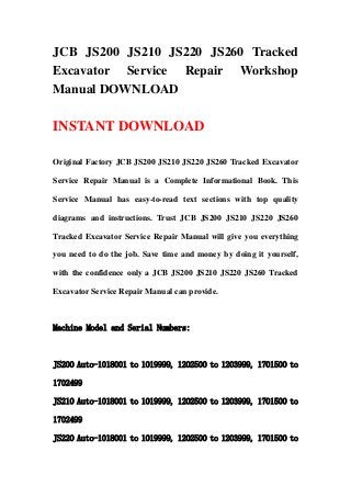 JCB JS200 JS210 JS220 JS260 Tracked
Excavator Service Repair Workshop
Manual DOWNLOAD
INSTANT DOWNLOAD
Original Factory JCB JS200 JS210 JS220 JS260 Tracked Excavator
Service Repair Manual is a Complete Informational Book. This
Service Manual has easy-to-read text sections with top quality
diagrams and instructions. Trust JCB JS200 JS210 JS220 JS260
Tracked Excavator Service Repair Manual will give you everything
you need to do the job. Save time and money by doing it yourself,
with the confidence only a JCB JS200 JS210 JS220 JS260 Tracked
Excavator Service Repair Manual can provide.
Machine Model and Serial Numbers:
JS200 Auto-1018001 to 1019999, 1202500 to 1203999, 1701500 to
1702499
JS210 Auto-1018001 to 1019999, 1202500 to 1203999, 1701500 to
1702499
JS220 Auto-1018001 to 1019999, 1202500 to 1203999, 1701500 to
 