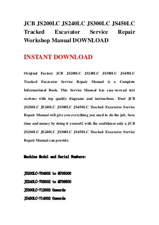 JCB JS200LC JS240LC JS300LC JS450LC
Tracked Excavator Service Repair
Workshop Manual DOWNLOAD
INSTANT DOWNLOAD
Original Factory JCB JS200LC JS240LC JS300LC JS450LC
Tracked Excavator Service Repair Manual is a Complete
Informational Book. This Service Manual has easy-to-read text
sections with top quality diagrams and instructions. Trust JCB
JS200LC JS240LC JS300LC JS450LC Tracked Excavator Service
Repair Manual will give you everything you need to do the job. Save
time and money by doing it yourself, with the confidence only a JCB
JS200LC JS240LC JS300LC JS450LC Tracked Excavator Service
Repair Manual can provide.
Machine Model and Serial Numbers:
JS200LC-704002 to M705000
JS240LC-708002 to M708500
JS300LC-712002 Onwards
JS450LC-714002 Onwards
 