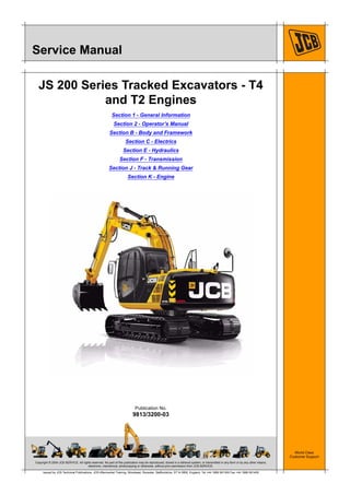 Copyright © 2004 JCB SERVICE. All rights reserved. No part of this publication may be reproduced, stored in a retrieval system, or transmitted in any form or by any other means,
electronic, mechanical, photocopying or otherwise, without prior permission from JCB SERVICE.
World Class
Customer Support
9813/3200-03
Publication No.
Issued by JCB Technical Publications, JCB Aftermarket Training, Woodseat, Rocester, Staffordshire, ST14 5BW, England. Tel +44 1889 591300 Fax +44 1889 591400
Service Manual
JS 200 Series Tracked Excavators - T4
and T2 Engines
Section 1 - General Information
Section 2 - Operator’s Manual
Section B - Body and Framework
Section C - Electrics
Section E - Hydraulics
Section F - Transmission
Section J - Track & Running Gear
Section K - Engine
 