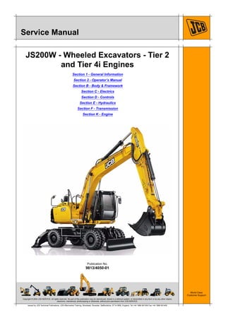 Copyright © 2004 JCB SERVICE. All rights reserved. No part of this publication may be reproduced, stored in a retrieval system, or transmitted in any form or by any other means,
electronic, mechanical, photocopying or otherwise, without prior permission from JCB SERVICE.
World Class
Customer Support
9813/4050-01
Publication No.
Issued by JCB Technical Publications, JCB Aftermarket Training, Woodseat, Rocester, Staffordshire, ST14 5BW, England. Tel +44 1889 591300 Fax +44 1889 591400
Service Manual
JS200W - Wheeled Excavators - Tier 2
and Tier 4i Engines
Section 1 - General Information
Section 2 - Operator’s Manual
Section B - Body & Framework
Section C - Electrics
Section D - Controls
Section E - Hydraulics
Section F - Transmission
Section K - Engine
 