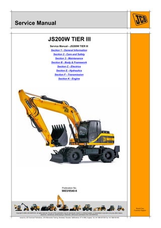 Copyright © 2004 JCB SERVICE. All rights reserved. No part of this publication may be reproduced, stored in a retrieval system, or transmitted in any form or by any other means,
electronic, mechanical, photocopying or otherwise, without prior permission from JCB SERVICE.
World Class
Customer Support
9803/9540-6
Publication No.
Issued by JCB Technical Publications, JCB Aftermarket Training, Woodseat, Rocester, Staffordshire, ST14 5BW, England. Tel +44 1889 591300 Fax +44 1889 591400
Service Manual
JS200W TIER III
Service Manual - JS200W TIER III
Section 1 - General Information
Section 2 - Care and Safety
Section 3 - Maintenance
Section B - Body & Framework
Section C - Electrics
Section E - Hydraulics
Section F - Transmission
Section K - Engine
 