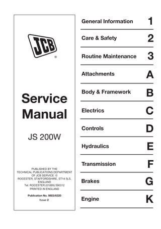 Service
Manual
JS 200W
PUBLISHED BY THE
TECHNICAL PUBLICATIONS DEPARTMENT
OF JCB SERVICE: ©
ROCESTER, STAFFORDSHIRE, ST14 5LS,
ENGLAND
Tel. ROCESTER (01889) 590312
PRINTED IN ENGLAND
Publication No. 9803/6320
R
General Information
Care & Safety
Routine Maintenance
Attachments
Body & Framework
Electrics
1
2
3
A
B
C
Controls D
E
Hydraulics
F
Transmission
G
Brakes
K
Engine
Issue 2
Open front screen
 