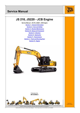 World Class
Customer Support
9813/2400-2
Publication No.
Copyright © 2007 JCB SERVICE. All rights reserved. No part of this publication may be reproduced, stored in a retrieval system, or transmitted in any form or by any other means,
electronic, mechanical, photocopying or otherwise, without prior permission from JCB SERVICE.
Issued by JCB India Limited, 23/7, Mathura Road, Ballabgarh - 121004, Haryana (India), Tel 0129 4299000 Fax 0129 2309051
Service Manual
JS 210, JS220 - JCB Engine
Service Manual - JS 210, JS220 - JCB Engine
Section 1 - General Information
Section 2 - Care and Safety
Section 3 - Routine Maintenance
Section B - Body and Framework
Section C - Electrics
Section E - Hydraulics
Section F - Transmission
Section J - Track and Running Gear
Section K - Engine
 