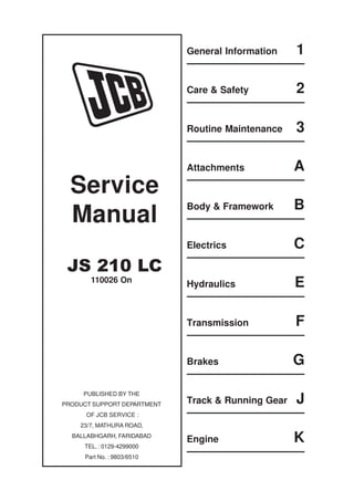 General Information 1
Care & Safety 2
Routine Maintenance 3
Attachments A
Body & Framework B
Electrics C
Hydraulics E
Transmission F
Brakes G
Track & Running Gear J
Engine K
Service
Manual
JS 210 LC
PUBLISHED BY THE
PRODUCT SUPPORT DEPARTMENT
OF JCB SERVICE :
23/7, MATHURA ROAD,
BALLABHGARH, FARIDABAD
TEL. : 0129-4299000
Part No. : 9803/6510
110026 On
 