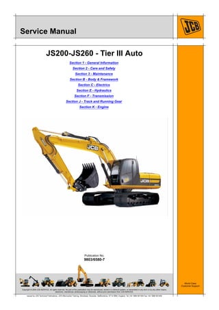 Copyright © 2004 JCB SERVICE. All rights reserved. No part of this publication may be reproduced, stored in a retrieval system, or transmitted in any form or by any other means,
electronic, mechanical, photocopying or otherwise, without prior permission from JCB SERVICE.
World Class
Customer Support
9803/6580-7
Publication No.
Issued by JCB Technical Publications, JCB Aftermarket Training, Woodseat, Rocester, Staffordshire, ST14 5BW, England. Tel +44 1889 591300 Fax +44 1889 591400
Service Manual
JS200-JS260 - Tier III Auto
Section 1 - General Information
Section 2 - Care and Safety
Section 3 - Maintenance
Section B - Body & Framework
Section C - Electrics
Section E - Hydraulics
Section F - Transmission
Section J - Track and Running Gear
Section K - Engine
 