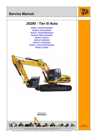 Copyright © 2004 JCB SERVICE. All rights reserved. No part of this publication may be reproduced, stored in a retrieval system, or transmitted in any form or by any other means,
electronic, mechanical, photocopying or otherwise, without prior permission from JCB SERVICE.
World Class
Customer Support
9803/9800-4
Publication No.
Issued by JCB Technical Publications, JCB Aftermarket Training, Woodseat, Rocester, Staffordshire, ST14 5BW, England. Tel +44 1889 591300 Fax +44 1889 591400
Service Manual
JS290 - Tier III Auto
Section 1 - General Information
Section 2 - Care and Safety
Section 3 - Routine Maintenance
Section B - Body & Framework
Section C - Electrics
Section E - Hydraulics
Section F - Transmission
Section J - Track and Running Gear
Section K - Engine
 