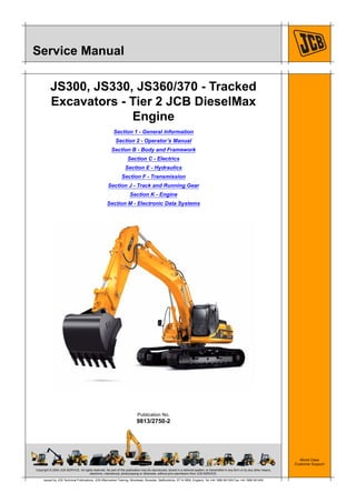 Copyright © 2004 JCB SERVICE. All rights reserved. No part of this publication may be reproduced, stored in a retrieval system, or transmitted in any form or by any other means,
electronic, mechanical, photocopying or otherwise, without prior permission from JCB SERVICE.
World Class
Customer Support
9813/2750-2
Publication No.
Issued by JCB Technical Publications, JCB Aftermarket Training, Woodseat, Rocester, Staffordshire, ST14 5BW, England. Tel +44 1889 591300 Fax +44 1889 591400
Service Manual
JS300, JS330, JS360/370 - Tracked
Excavators - Tier 2 JCB DieselMax
Engine
Section 1 - General Information
Section 2 - Operator’s Manual
Section B - Body and Framework
Section C - Electrics
Section E - Hydraulics
Section F - Transmission
Section J - Track and Running Gear
Section K - Engine
Section M - Electronic Data Systems
 