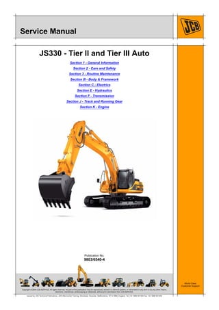 Copyright © 2004 JCB SERVICE. All rights reserved. No part of this publication may be reproduced, stored in a retrieval system, or transmitted in any form or by any other means,
electronic, mechanical, photocopying or otherwise, without prior permission from JCB SERVICE.
World Class
Customer Support
9803/6540-4
Publication No.
Issued by JCB Technical Publications, JCB Aftermarket Training, Woodseat, Rocester, Staffordshire, ST14 5BW, England. Tel +44 1889 591300 Fax +44 1889 591400
Service Manual
JS330 - Tier II and Tier III Auto
Section 1 - General Information
Section 2 - Care and Safety
Section 3 - Routine Maintenance
Section B - Body & Framework
Section C - Electrics
Section E - Hydraulics
Section F - Transmission
Section J - Track and Running Gear
Section K - Engine
Open front screen
 