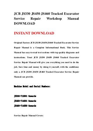 JCB JS330 JS450 JS460 Tracked Excavator
Service Repair Workshop Manual
DOWNLOAD
INSTANT DOWNLOAD
Original Factory JCB JS330 JS450 JS460 Tracked Excavator Service
Repair Manual is a Complete Informational Book. This Service
Manual has easy-to-read text sections with top quality diagrams and
instructions. Trust JCB JS330 JS450 JS460 Tracked Excavator
Service Repair Manual will give you everything you need to do the
job. Save time and money by doing it yourself, with the confidence
only a JCB JS330 JS450 JS460 Tracked Excavator Service Repair
Manual can provide.
Machine Model and Serial Numbers:
JS330-712501 Onwards
JS450-714501 Onwards
JS460-714550 Onwards
Service Repair Manual Covers:
 
